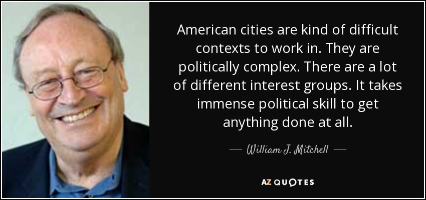 American cities are kind of difficult contexts to work in. They are politically complex. There are a lot of different interest groups. It takes immense political skill to get anything done at all. - William J. Mitchell