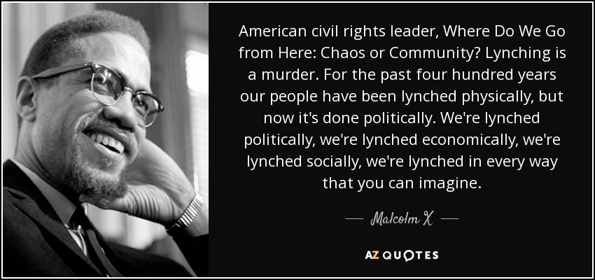 American civil rights leader, Where Do We Go from Here: Chaos or Community? Lynching is a murder. For the past four hundred years our people have been lynched physically, but now it's done politically. We're lynched politically, we're lynched economically, we're lynched socially, we're lynched in every way that you can imagine. - Malcolm X