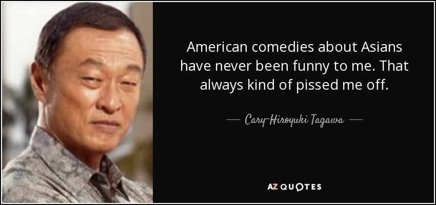 American comedies about Asians have never been funny to me. That always kind of pissed me off. - Cary-Hiroyuki Tagawa