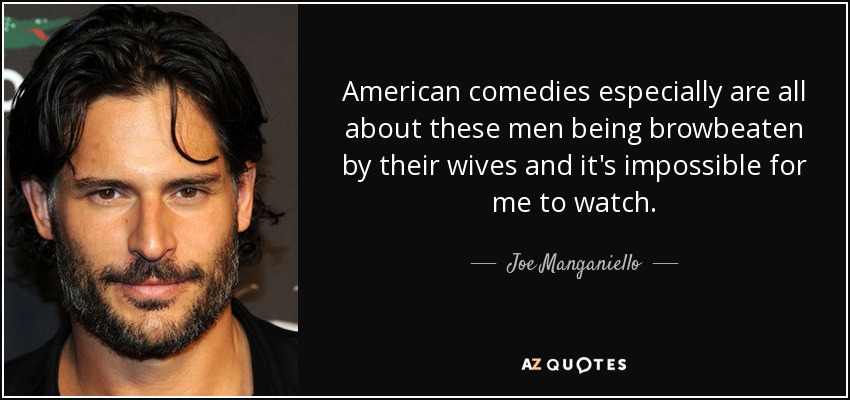 American comedies especially are all about these men being browbeaten by their wives and it's impossible for me to watch. - Joe Manganiello