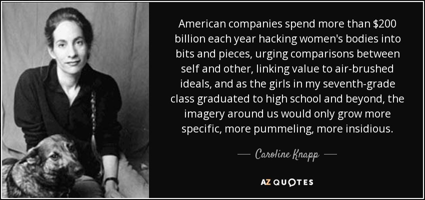 American companies spend more than $200 billion each year hacking women's bodies into bits and pieces, urging comparisons between self and other, linking value to air-brushed ideals, and as the girls in my seventh-grade class graduated to high school and beyond, the imagery around us would only grow more specific, more pummeling, more insidious. - Caroline Knapp