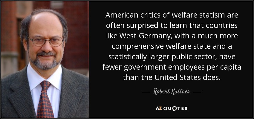 American critics of welfare statism are often surprised to learn that countries like West Germany, with a much more comprehensive welfare state and a statistically larger public sector, have fewer government employees per capita than the United States does. - Robert Kuttner