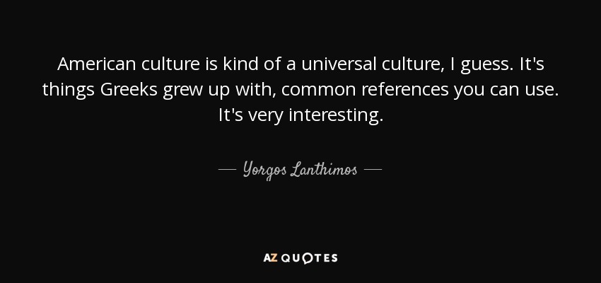 American culture is kind of a universal culture, I guess. It's things Greeks grew up with, common references you can use. It's very interesting. - Yorgos Lanthimos