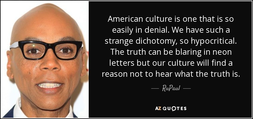 American culture is one that is so easily in denial. We have such a strange dichotomy, so hypocritical. The truth can be blaring in neon letters but our culture will find a reason not to hear what the truth is. - RuPaul