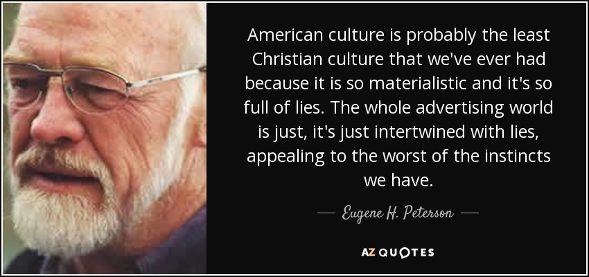 American culture is probably the least Christian culture that we've ever had because it is so materialistic and it's so full of lies. The whole advertising world is just, it's just intertwined with lies, appealing to the worst of the instincts we have. - Eugene H. Peterson