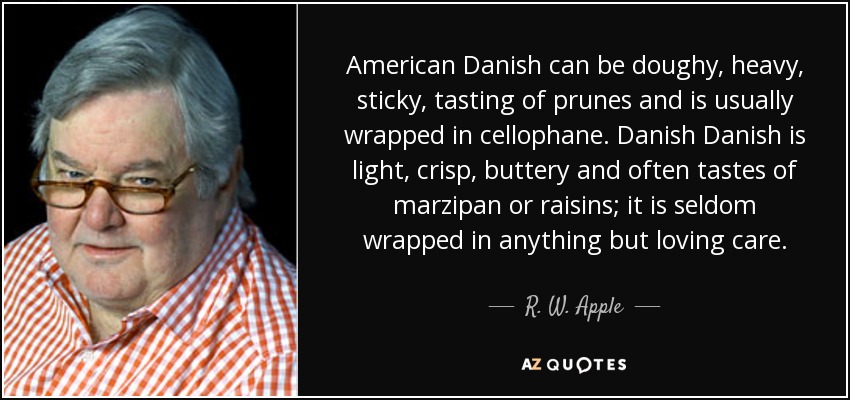 American Danish can be doughy, heavy, sticky, tasting of prunes and is usually wrapped in cellophane. Danish Danish is light, crisp, buttery and often tastes of marzipan or raisins; it is seldom wrapped in anything but loving care. - R. W. Apple