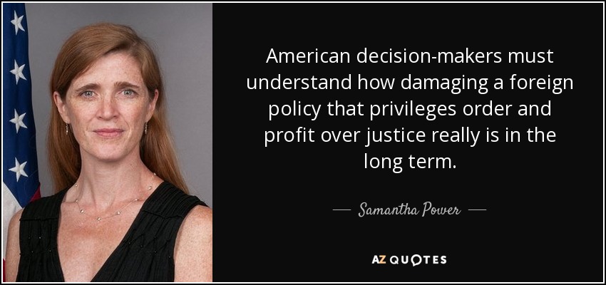 American decision-makers must understand how damaging a foreign policy that privileges order and profit over justice really is in the long term. - Samantha Power