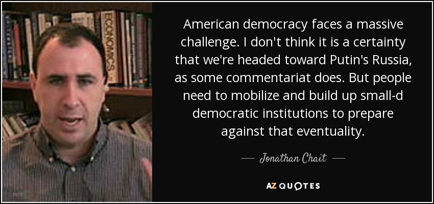 American democracy faces a massive challenge. I don't think it is a certainty that we're headed toward Putin's Russia, as some commentariat does. But people need to mobilize and build up small-d democratic institutions to prepare against that eventuality. - Jonathan Chait