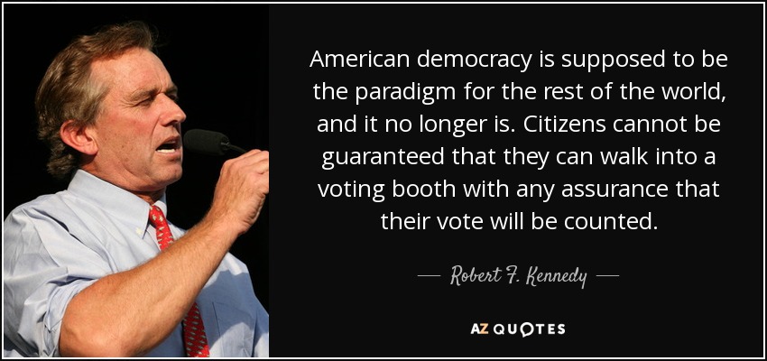American democracy is supposed to be the paradigm for the rest of the world, and it no longer is. Citizens cannot be guaranteed that they can walk into a voting booth with any assurance that their vote will be counted. - Robert F. Kennedy, Jr.