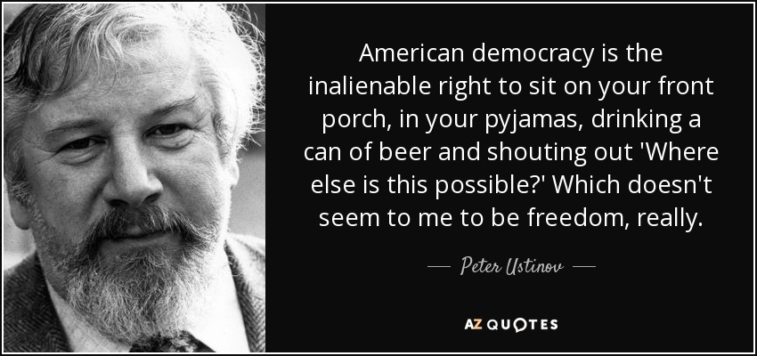 American democracy is the inalienable right to sit on your front porch, in your pyjamas, drinking a can of beer and shouting out 'Where else is this possible?' Which doesn't seem to me to be freedom, really. - Peter Ustinov