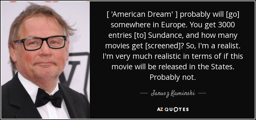 [ 'American Dream' ] probably will [go] somewhere in Europe. You get 3000 entries [to] Sundance, and how many movies get [screened]? So, I'm a realist. I'm very much realistic in terms of if this movie will be released in the States. Probably not. - Janusz Kaminski