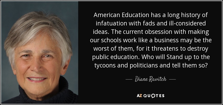 American Education has a long history of infatuation with fads and ill-considered ideas. The current obsession with making our schools work like a business may be the worst of them, for it threatens to destroy public education. Who will Stand up to the tycoons and politicians and tell them so? - Diane Ravitch