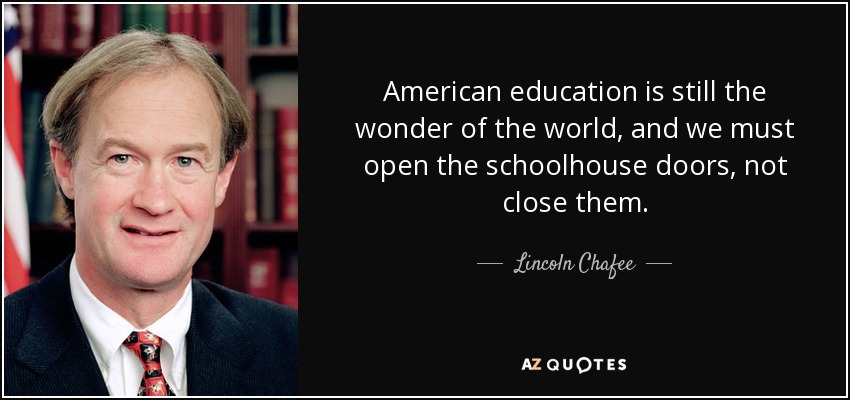 American education is still the wonder of the world, and we must open the schoolhouse doors, not close them. - Lincoln Chafee