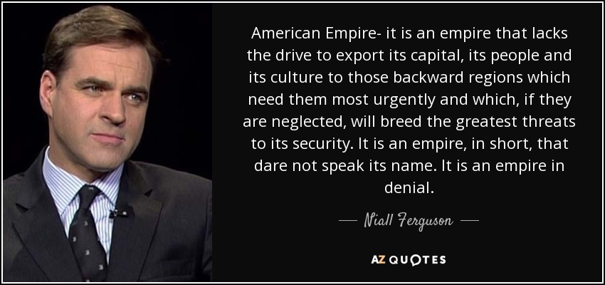 American Empire- it is an empire that lacks the drive to export its capital, its people and its culture to those backward regions which need them most urgently and which, if they are neglected, will breed the greatest threats to its security. It is an empire, in short, that dare not speak its name. It is an empire in denial. - Niall Ferguson