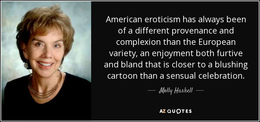 American eroticism has always been of a different provenance and complexion than the European variety, an enjoyment both furtive and bland that is closer to a blushing cartoon than a sensual celebration. - Molly Haskell