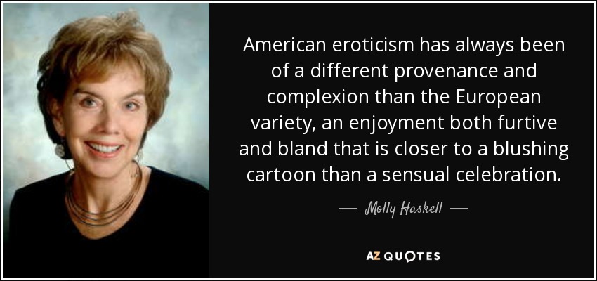 American eroticism has always been of a different provenance and complexion than the European variety, an enjoyment both furtive and bland that is closer to a blushing cartoon than a sensual celebration. - Molly Haskell