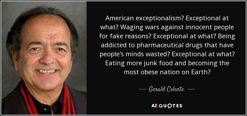 American exceptionalism? Exceptional at what? Waging wars against innocent people for fake reasons? Exceptional at what? Being addicted to pharmaceutical drugs that have people's minds wasted? Exceptional at what? Eating more junk food and becoming the most obese nation on Earth? - Gerald Celente