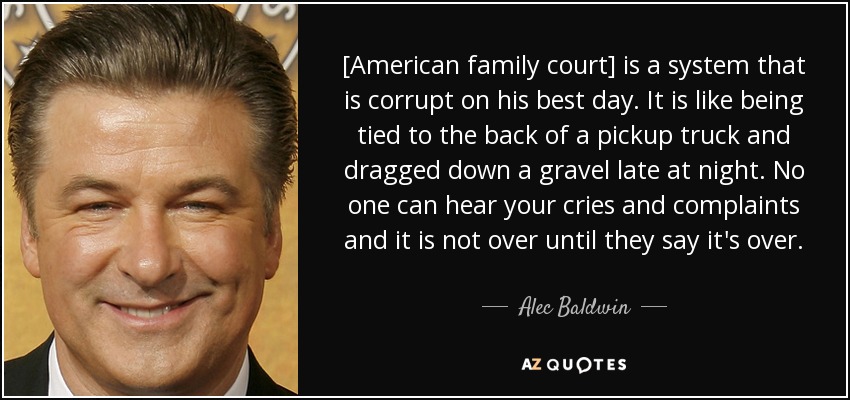 [American family court] is a system that is corrupt on his best day. It is like being tied to the back of a pickup truck and dragged down a gravel late at night. No one can hear your cries and complaints and it is not over until they say it's over. - Alec Baldwin