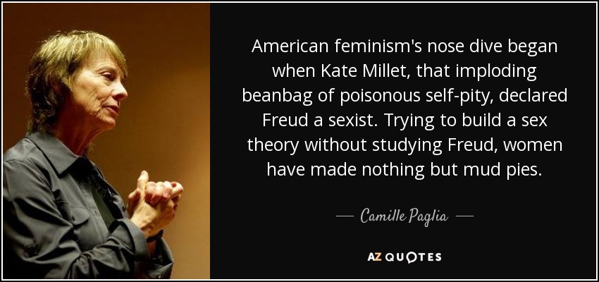 American feminism's nose dive began when Kate Millet, that imploding beanbag of poisonous self-pity, declared Freud a sexist. Trying to build a sex theory without studying Freud, women have made nothing but mud pies. - Camille Paglia
