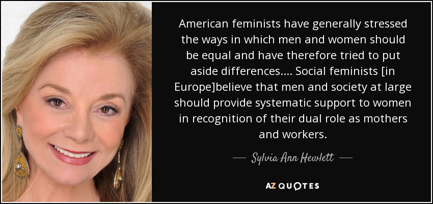 American feminists have generally stressed the ways in which men and women should be equal and have therefore tried to put aside differences.... Social feminists [in Europe]believe that men and society at large should provide systematic support to women in recognition of their dual role as mothers and workers. - Sylvia Ann Hewlett