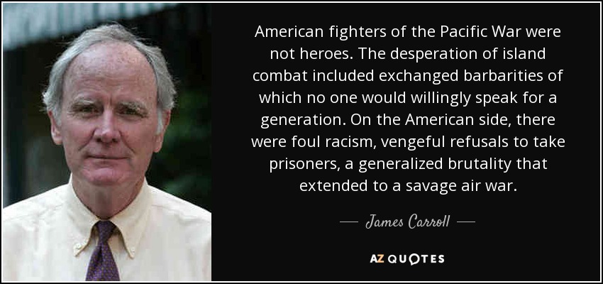 American fighters of the Pacific War were not heroes. The desperation of island combat included exchanged barbarities of which no one would willingly speak for a generation. On the American side, there were foul racism, vengeful refusals to take prisoners, a generalized brutality that extended to a savage air war. - James Carroll