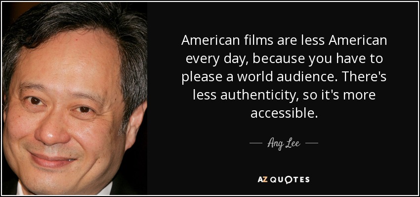 American films are less American every day, because you have to please a world audience. There's less authenticity, so it's more accessible. - Ang Lee