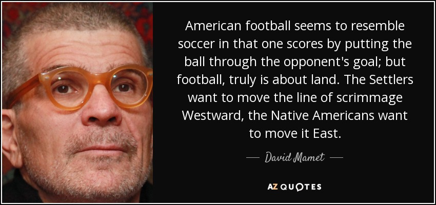 American football seems to resemble soccer in that one scores by putting the ball through the opponent's goal; but football, truly is about land. The Settlers want to move the line of scrimmage Westward, the Native Americans want to move it East. - David Mamet
