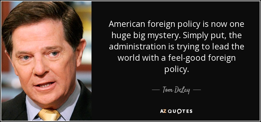 American foreign policy is now one huge big mystery. Simply put, the administration is trying to lead the world with a feel-good foreign policy. - Tom DeLay