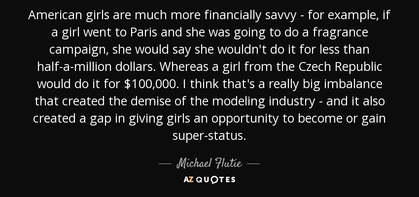 American girls are much more financially savvy - for example, if a girl went to Paris and she was going to do a fragrance campaign, she would say she wouldn't do it for less than half-a-million dollars. Whereas a girl from the Czech Republic would do it for $100,000. I think that's a really big imbalance that created the demise of the modeling industry - and it also created a gap in giving girls an opportunity to become or gain super-status. - Michael Flutie