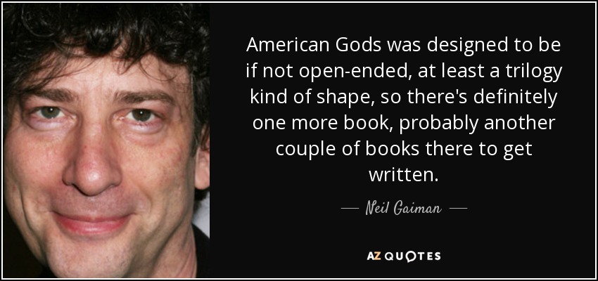 American Gods was designed to be if not open-ended, at least a trilogy kind of shape, so there's definitely one more book, probably another couple of books there to get written. - Neil Gaiman