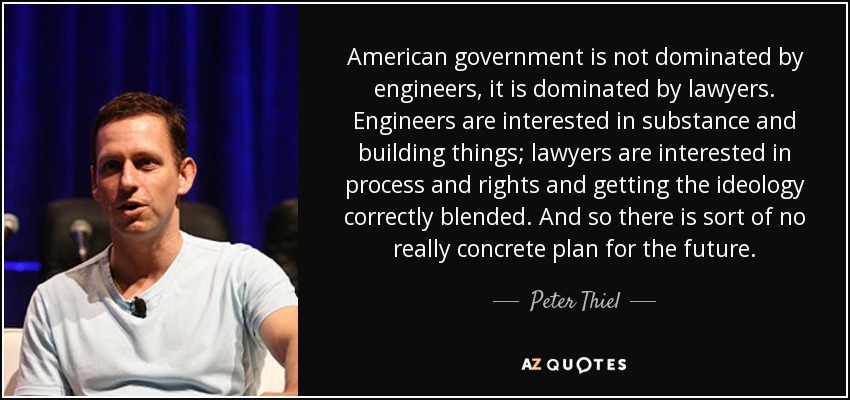 American government is not dominated by engineers, it is dominated by lawyers. Engineers are interested in substance and building things; lawyers are interested in process and rights and getting the ideology correctly blended. And so there is sort of no really concrete plan for the future. - Peter Thiel