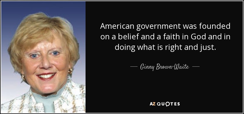 American government was founded on a belief and a faith in God and in doing what is right and just. - Ginny Brown-Waite