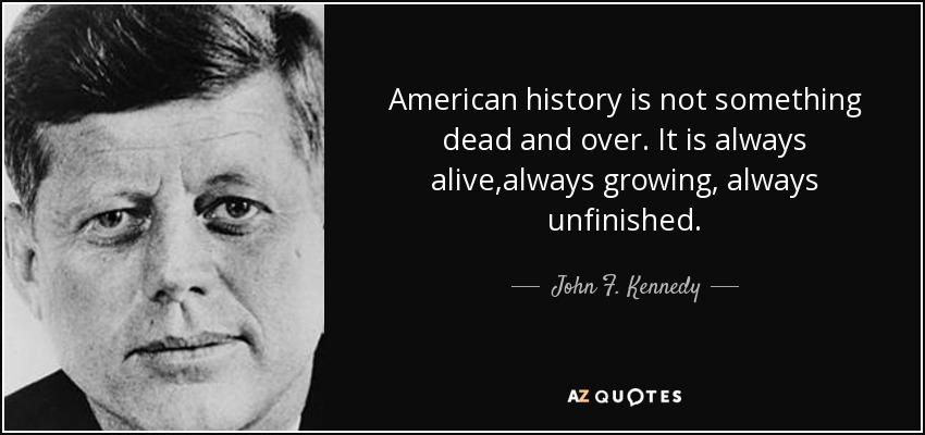American history is not something dead and over. It is always alive,always growing, always unfinished. - John F. Kennedy