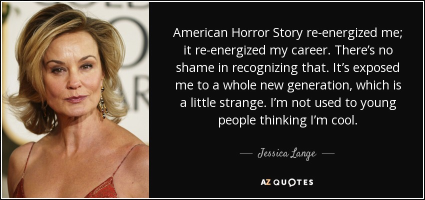 American Horror Story re-energized me; it re-energized my career. There’s no shame in recognizing that. It’s exposed me to a whole new generation, which is a little strange. I’m not used to young people thinking I’m cool. - Jessica Lange