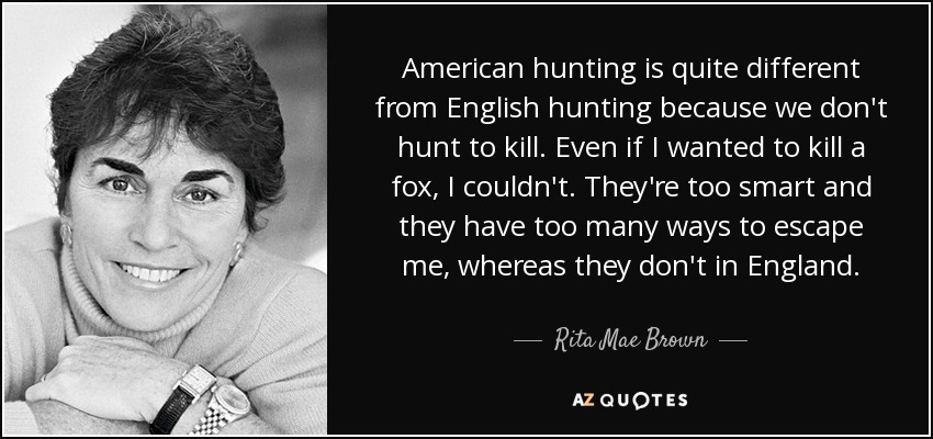 American hunting is quite different from English hunting because we don't hunt to kill. Even if I wanted to kill a fox, I couldn't. They're too smart and they have too many ways to escape me, whereas they don't in England. - Rita Mae Brown