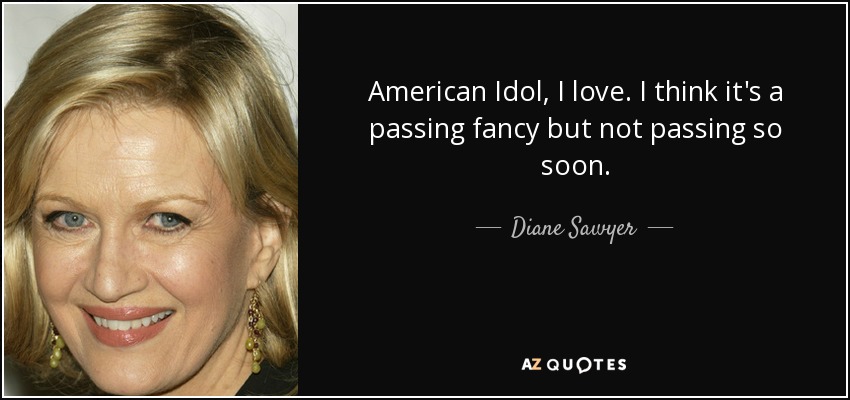 American Idol, I love. I think it's a passing fancy but not passing so soon. - Diane Sawyer