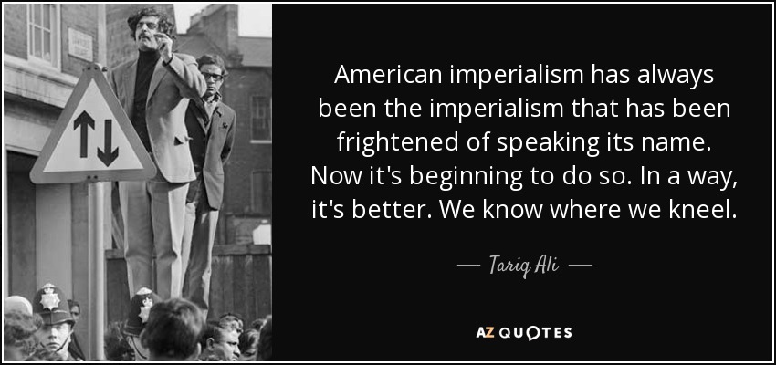American imperialism has always been the imperialism that has been frightened of speaking its name. Now it's beginning to do so. In a way, it's better. We know where we kneel. - Tariq Ali
