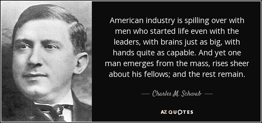 American industry is spilling over with men who started life even with the leaders, with brains just as big, with hands quite as capable. And yet one man emerges from the mass, rises sheer about his fellows; and the rest remain. - Charles M. Schwab