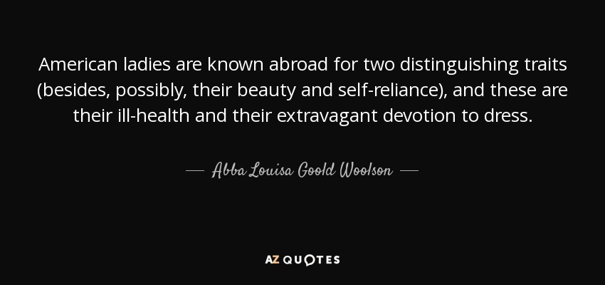 American ladies are known abroad for two distinguishing traits (besides, possibly, their beauty and self-reliance), and these are their ill-health and their extravagant devotion to dress. - Abba Louisa Goold Woolson