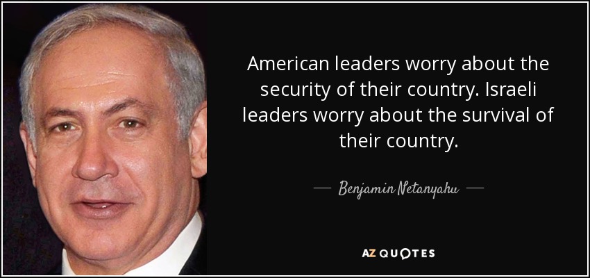 American leaders worry about the security of their country. Israeli leaders worry about the survival of their country. - Benjamin Netanyahu
