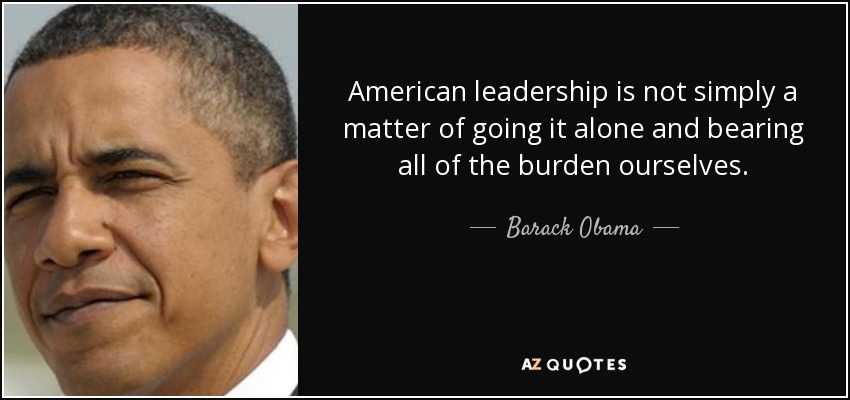 American leadership is not simply a matter of going it alone and bearing all of the burden ourselves. - Barack Obama