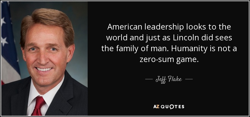 American leadership looks to the world and just as Lincoln did sees the family of man. Humanity is not a zero-sum game. - Jeff Flake