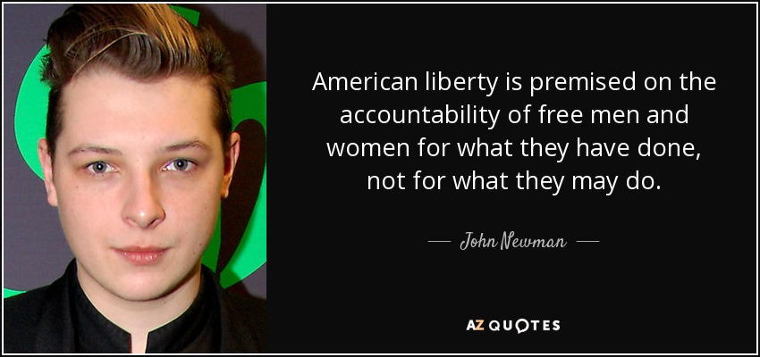 American liberty is premised on the accountability of free men and women for what they have done, not for what they may do. - John Newman
