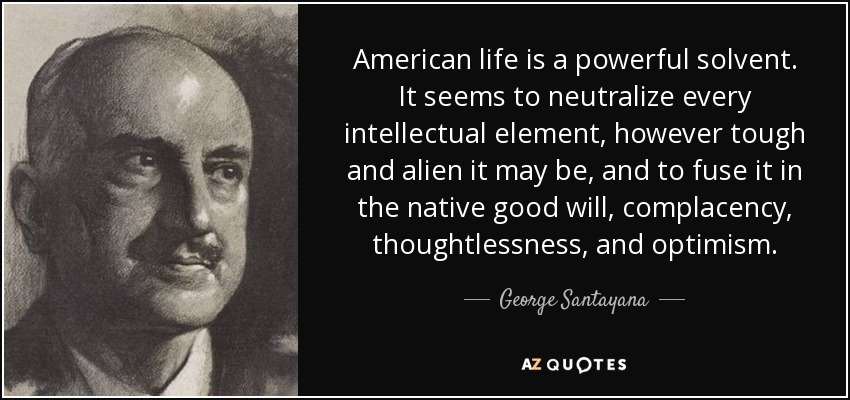 American life is a powerful solvent. It seems to neutralize every intellectual element, however tough and alien it may be, and to fuse it in the native good will, complacency, thoughtlessness, and optimism. - George Santayana
