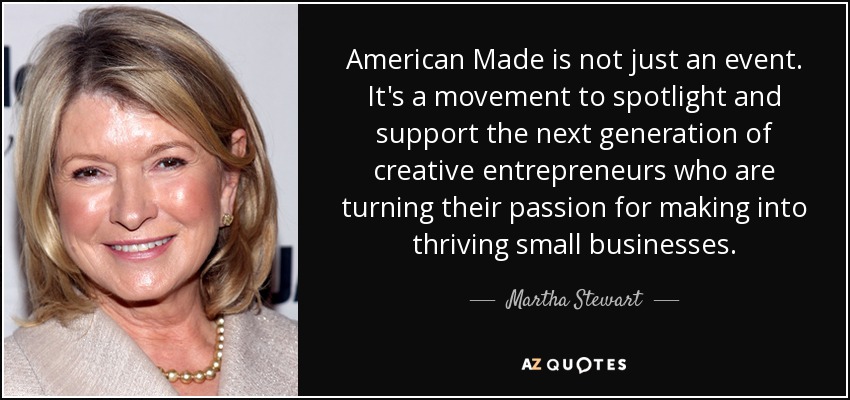 American Made is not just an event. It's a movement to spotlight and support the next generation of creative entrepreneurs who are turning their passion for making into thriving small businesses. - Martha Stewart