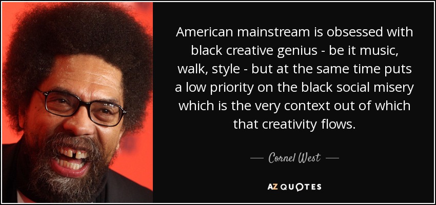 American mainstream is obsessed with black creative genius - be it music, walk, style - but at the same time puts a low priority on the black social misery which is the very context out of which that creativity flows. - Cornel West