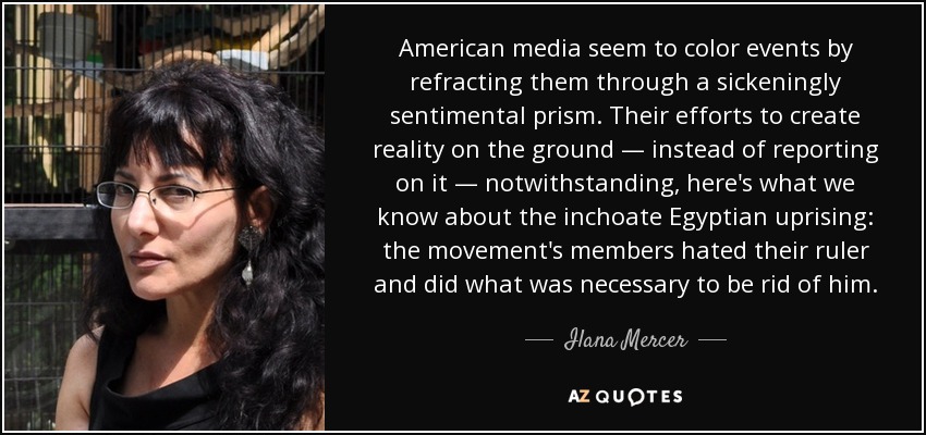 American media seem to color events by refracting them through a sickeningly sentimental prism. Their efforts to create reality on the ground — instead of reporting on it — notwithstanding, here's what we know about the inchoate Egyptian uprising: the movement's members hated their ruler and did what was necessary to be rid of him. - Ilana Mercer