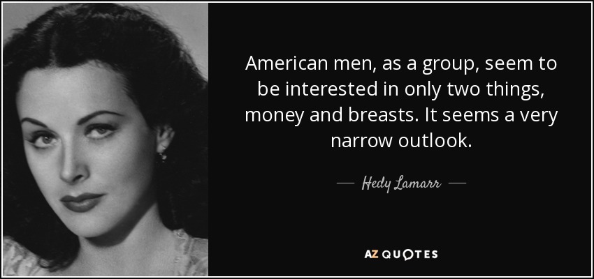 American men, as a group, seem to be interested in only two things, money and breasts. It seems a very narrow outlook. - Hedy Lamarr