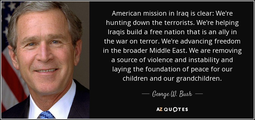 American mission in Iraq is clear: We're hunting down the terrorists. We're helping Iraqis build a free nation that is an ally in the war on terror. We're advancing freedom in the broader Middle East. We are removing a source of violence and instability and laying the foundation of peace for our children and our grandchildren. - George W. Bush
