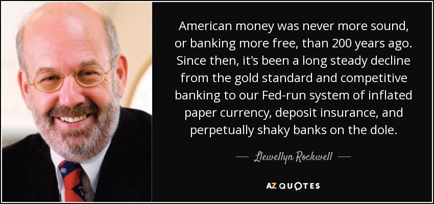 American money was never more sound, or banking more free, than 200 years ago. Since then, it's been a long steady decline from the gold standard and competitive banking to our Fed-run system of inflated paper currency, deposit insurance, and perpetually shaky banks on the dole. - Llewellyn Rockwell